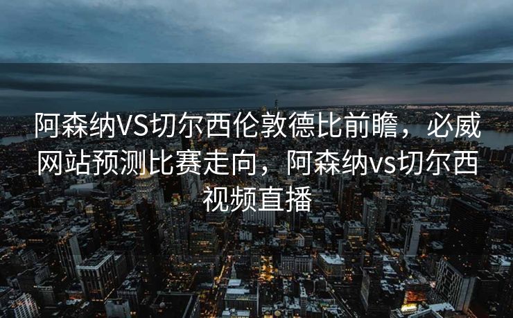 阿森纳VS切尔西伦敦德比前瞻，必威网站预测比赛走向，阿森纳vs切尔西视频直播  第2张