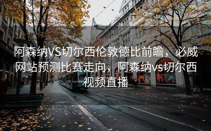 阿森纳VS切尔西伦敦德比前瞻，必威网站预测比赛走向，阿森纳vs切尔西视频直播