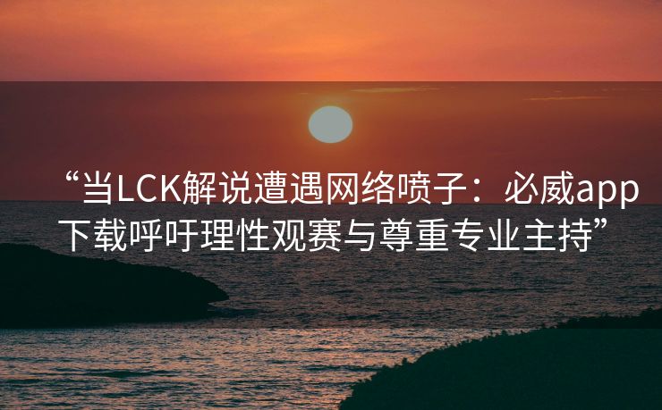 “当LCK解说遭遇网络喷子：必威app下载呼吁理性观赛与尊重专业主持”