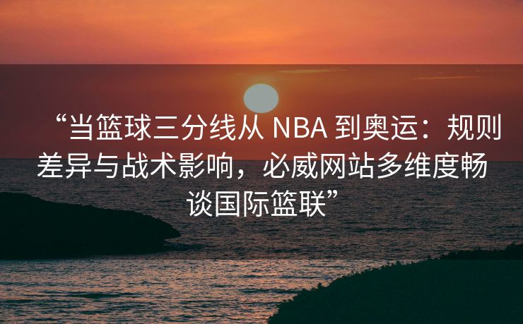 “当篮球三分线从 NBA 到奥运：规则差异与战术影响，必威网站多维度畅谈国际篮联”  第1张