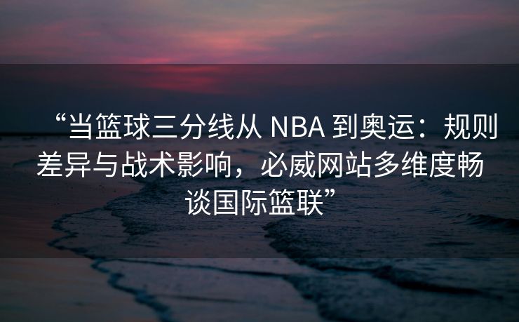 “当篮球三分线从 NBA 到奥运：规则差异与战术影响，必威网站多维度畅谈国际篮联”  第2张