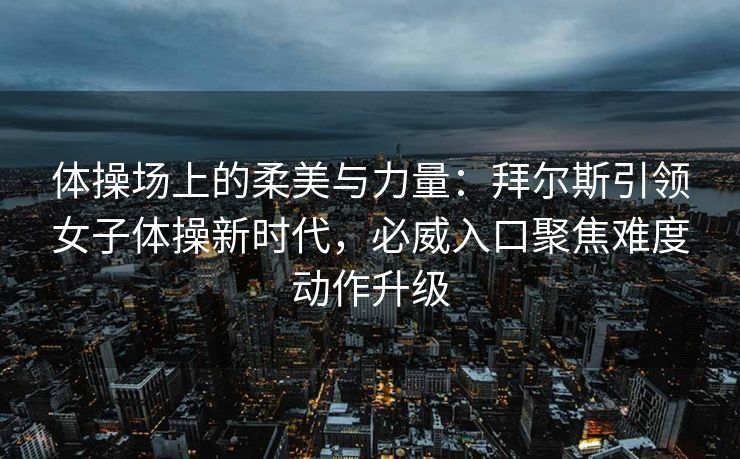 体操场上的柔美与力量：拜尔斯引领女子体操新时代，必威入口聚焦难度动作升级  第2张