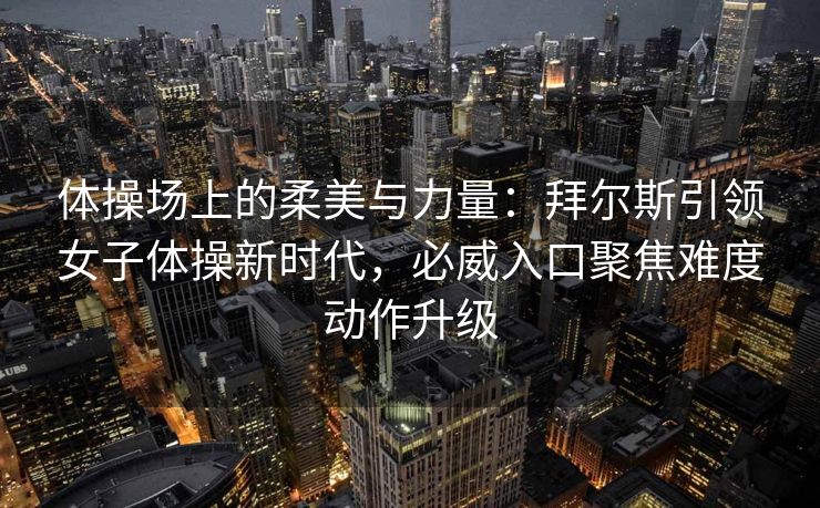 体操场上的柔美与力量：拜尔斯引领女子体操新时代，必威入口聚焦难度动作升级