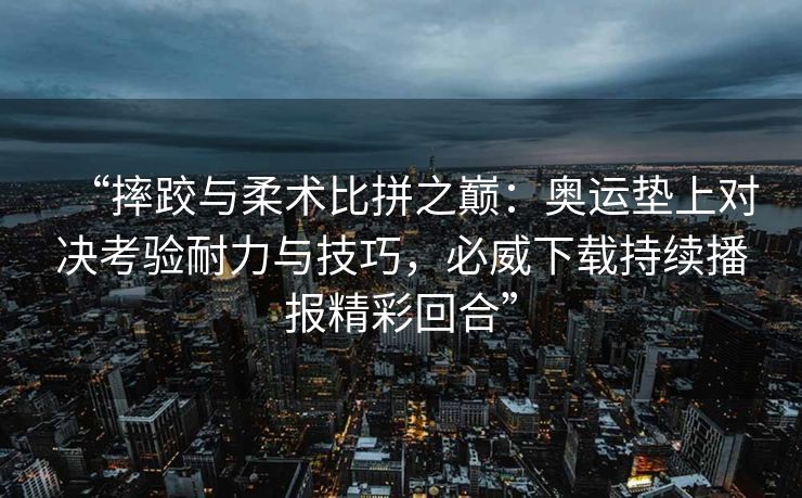 “摔跤与柔术比拼之巅：奥运垫上对决考验耐力与技巧，必威下载持续播报精彩回合”  第2张