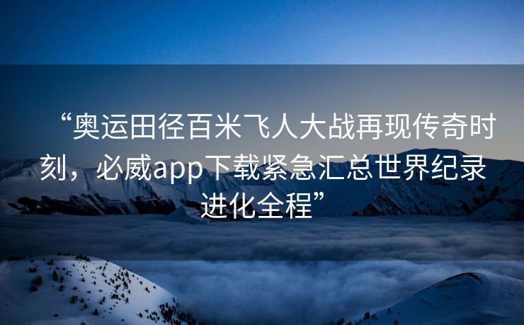 “奥运田径百米飞人大战再现传奇时刻，必威app下载紧急汇总世界纪录进化全程”