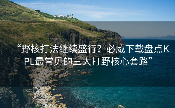 “野核打法继续盛行？必威下载盘点KPL最常见的三大打野核心套路”