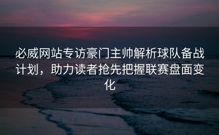 必威网站专访豪门主帅解析球队备战计划，助力读者抢先把握联赛盘面变化