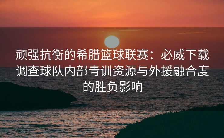 顽强抗衡的希腊篮球联赛：必威下载调查球队内部青训资源与外援融合度的胜负影响