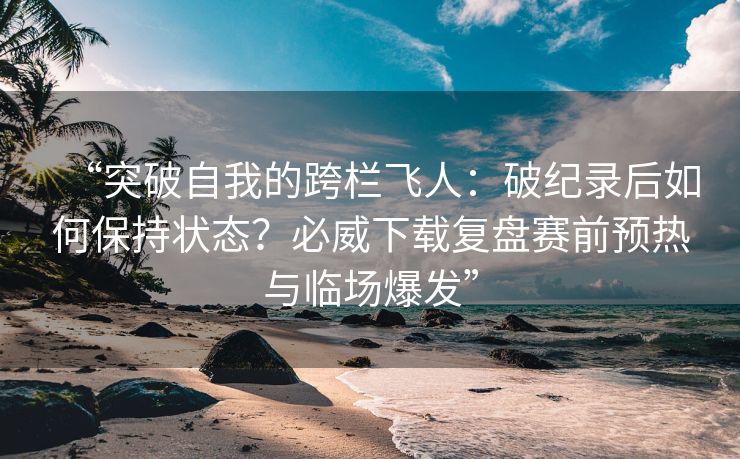 “突破自我的跨栏飞人：破纪录后如何保持状态？必威下载复盘赛前预热与临场爆发”