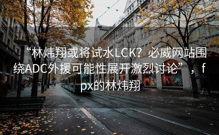 “林炜翔或将试水LCK？必威网站围绕ADC外援可能性展开激烈讨论”，fpx的林炜翔  第2张