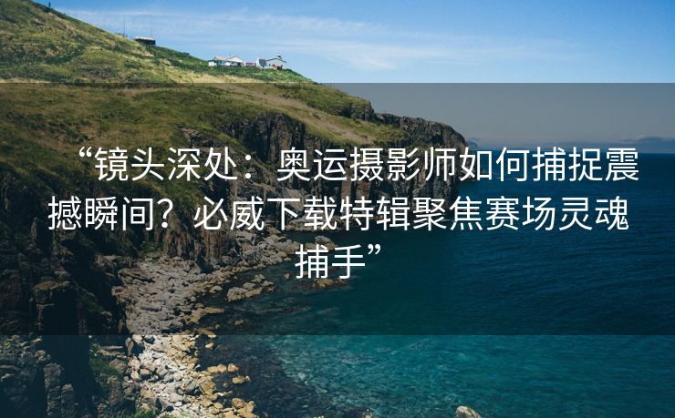 “镜头深处：奥运摄影师如何捕捉震撼瞬间？必威下载特辑聚焦赛场灵魂捕手”