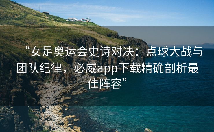 “女足奥运会史诗对决：点球大战与团队纪律，必威app下载精确剖析最佳阵容”  第2张